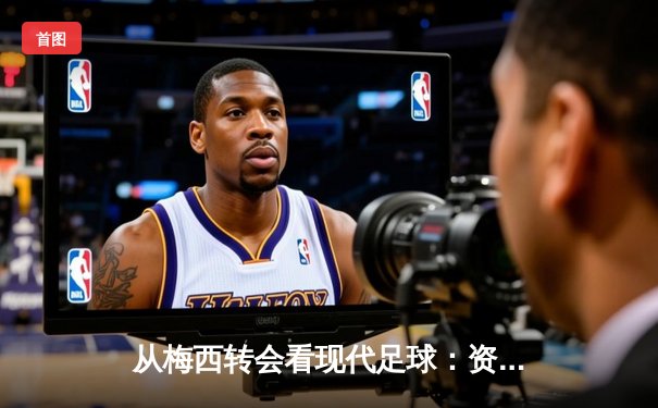 从梅西转会看现代足球：资本、数据与情感的三重博弈