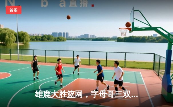 雄鹿大胜篮网，字母哥三双引领密尔沃基攻势