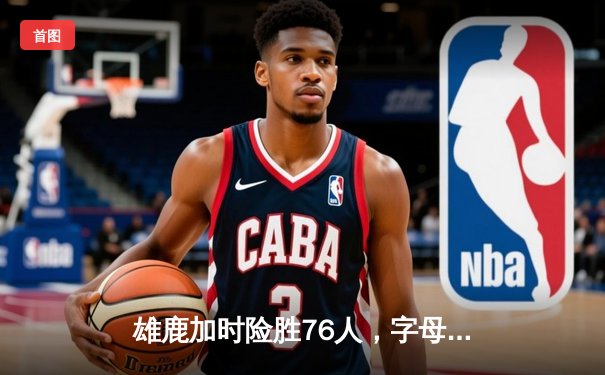 雄鹿加时险胜76人，字母哥32+11+7主宰关键时刻