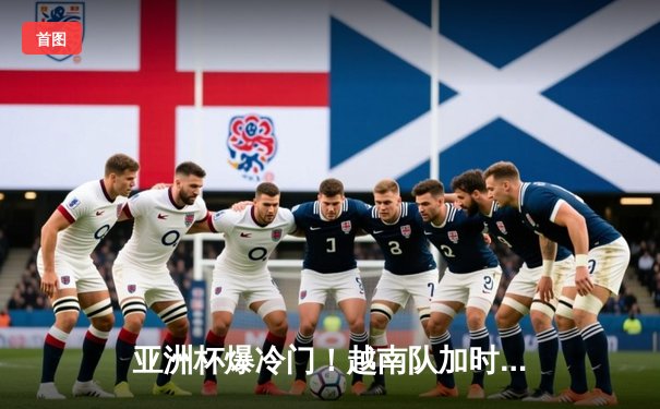 亚洲杯爆冷门！越南队加时赛3:2绝杀日本，阮光海梅开二度创历史